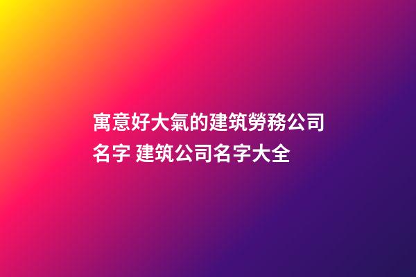 寓意好大氣的建筑勞務公司名字 建筑公司名字大全-第1張-公司起名-玄機派